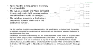 • To see how this is done, consider the binary
tree shown in Fig
• The two processors P1 and P2 are connected
through switches to eight memory modules
marked in binary from 0 0 0 through 111.
• The path from a source to a destination is
determined from the binary bits of the
destination number .
The first bit of the destination number determines the switch output in the first level. The second
bit specifies the output of the switch in the second level, and the third bit specifies the output of
the switch in the third level.
For example, to connect P1 to memory 101, it is necessary to form a path from P to output 1 in the
first-level switch, output 0 in the second-level switch, and output 1 in the third-level switch. It is
clear that either P1 or P2 can be connected to any one of the eight memories, Certain request
patterns, however, cannot be satisfied simultaneously. For example, if P1 is connected to one of the
destinations 0 0 0 through 0 11 ,P2 can be connected to only one of the destinations 1 0 0 through
111.
 