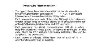 Hypercube Interconnection
• The hypercube or binary n-cube multiprocessor structure is a
loosely coupled system composed of N = 2^ n processors
interconnected in an n-dimensional binary cube.
• Each processor forms a node of the cube. Although it is customary
to refer to each node as having a processor, in effect it contains not
only a CPU but also local memory and I/O interface.
• Each processor has direct communication paths-to n other
neighbor processors. These paths correspond to the edges of the
cube. There are 2^ n distinct n-bit binary addresses that can be
assigned to the processors.
• Each processor address differs from that of each of its n
neighbors by exactly one bit position.
 