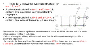 • Figure 13- 9 shows the hypercube structure for
n = 1, 2, and 3.
• A one-cube structure has n = 1 and 2^ n = 2.It
contains two processors interconnected by a
single path.
• A two-cube structure has n= 2 and 2 ^ 2 = 4. lt
contains four nodes interconnected as a square.
•A three-cube structure has eight nodes interconnected as a cube. An n-cube structure has 2^ n nodes
with a processor residing in each node.
•Each node is assigned a binary address in such a way that the addresses of two neighbors differ in
exactly one bit position.
•For example, the three neighbors of the node with address 100 in a three-cube structure are 0 0 0 ,11
0 ,and 1 0 1. Each of these binary numbers differs from address 100 by one bit value.
 