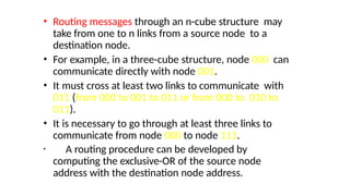 • Routing messages through an n-cube structure may
take from one to n links from a source node to a
destination node.
• For example, in a three-cube structure, node 000 can
communicate directly with node 001.
• It must cross at least two links to communicate with
011 (from 000 to 001 to 011 or from 000 to 010 to
011).
• It is necessary to go through at least three links to
communicate from node 000 to node 111.
• A routing procedure can be developed by
computing the exclusive-OR of the source node
address with the destination node address.
 