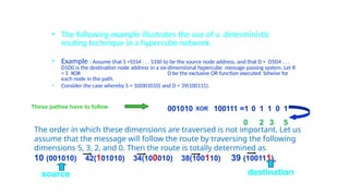 • The following example illustrates the use of a deterministic
routing technique in a hypercube network.
• Example : Assume that S =S5S4 . . . S1S0 to be the source node address, and that D = D5D4 . . .
D1D0 is the destination node address in a six-dimensional hypercube message passing system. Let R
= S XOR D be the exclusive OR function executed bitwise for
each node in the path.
• Consider the case whereby S = 10(001010) and D = 39(100111).
The order in which these dimensions are traversed is not important. Let us
assume that the message will follow the route by traversing the following
dimensions 5, 3, 2, and 0. Then the route is totally determined as:
10 (001010) 42(101010) 34(100010) 38(100110) 39 (100111).
001010 XOR 100111 =1 0 1 1 0 1
0 2 3 5
These pathes have to follow
source destination
 