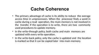 Cache Coherence
• The primary advantage of cache is its ability to reduce the average
access time in uniprocessors. When the processor finds a word in
cache during a read operation, the main memory is not involved in
the transfer. If the operation is to write, there are two commonly
used procedures to update memory.
• In the write-through policy, both cache and main memory are
updated with every write operation.
• In the write-back policy, only the cache is updated and the location
is marked so that it can be copied later into main memory.
 