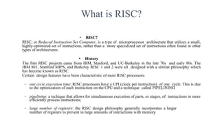 What is RISC?
• RISC?
RISC, or Reduced Instruction Set Computer. is a type of microprocessor architecture that utilizes a small,
highly-optimized set of instructions, rather than a more specialized set of instructions often found in other
types of architectures.
• History
The first RISC projects came from IBM, Stanford, and UC-Berkeley in the late 70s and early 80s. The
IBM 801, Stanford MIPS, and Berkeley RISC 1 and 2 were all designed with a similar philosophy which
has become known as RISC.
Certain design features have been characteristic of most RISC processors:
– one cycle execution time: RISC processors have a CPI (clock per instruction) of one cycle. This is due
to the optimization of each instruction on the CPU and a technique called PIPELINING
– pipelining: a techique that allows for simultaneous execution of parts, or stages, of instructions to more
efficiently process instructions;
– large number of registers: the RISC design philosophy generally incorporates a larger
number of registers to prevent in large amounts of interactions with memory
 