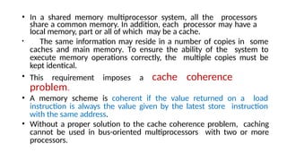• In a shared memory multiprocessor system, all the processors
share a common memory. In addition, each processor may have a
local memory, part or all of which may be a cache.
• The same information may reside in a number of copies in some
caches and main memory. To ensure the ability of the system to
execute memory operations correctly, the multiple copies must be
kept identical.
• This requirement imposes a cache coherence
problem.
• A memory scheme is coherent if the value returned on a load
instruction is always the value given by the latest store instruction
with the same address.
• Without a proper solution to the cache coherence problem, caching
cannot be used in bus-oriented multiprocessors with two or more
processors.
 