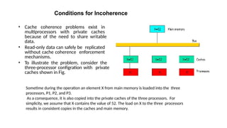 Conditions for Incoherence
• Cache coherence problems exist in
multiprocessors with private caches
because of the need to share writable
data.
• Read-only data can safely be replicated
without cache coherence enforcement
mechanisms.
• To illustrate the problem, consider the
three-processor configration with private
caches shown in Fig.
Sometime during the operation an element X from main memory is loaded into the three
processors, P1, P2, and P3.
As a consequence, it is also copied into the private caches of the three processors. For
simplicity, we assume that X contains the value of 52. The load on X to the three processors
results in consistent copies in the caches and main memory.
 