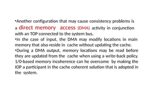 •Another configuration that may cause consistency problems is
a direct memory access (DMA) activity in conjunction
with an TOP connected to the system bus.
•In the case of input, the DMA may modify locations in main
memory that also reside in cache without updating the cache.
•During a DMA output, memory locations may be read before
they are updated from the cache when using a write-back policy.
1/0-based memory incoherence can he overcome by making the
IOP a participant in the cache coherent solution that is adopted in
the system.
 