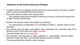 Solutions to the Cache Coherence Problem
• A simple scheme is to disallow private caches for each processor and have a shared
cache memory associated with main memory.
• Every data access is made to the shared cache.
• This method violates the principle of closeness of Cpu to cache and increases the
average memory access time.
• In effect, this scheme solves the problem by avoiding it.
• For performance considerations it is desirable to attach a private cache to each
processor.
• One scheme that has been used allows only nonshared and read-only data to be
stored in caches. Such items are called Cachable.
• Shared writable data are noncachable.
• The compiler must tag data as either cachable or noncachable, and the system
hardware makes sure that only cachable data are stored in caches.
• The noncachable data remain in main memory.
 