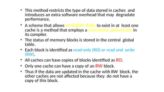 • This method restricts the type of data stored in caches and
introduces an extra software overhead that may degradate
performance.
• A scheme that allows writable data to exist in at least one
cache is a method that employs a centralized global table in
its compiler.
• The status of memory blocks is stored in the central global
table.
• Each block is identified as read-only (RO) or read and write
(RW).
• All caches can have copies of blocks identified as RO.
• Only one cache can have a copy of an RW block.
• Thus if the data are updated in the cache with RW block, the
other caches are not affected because they do not have a
copy of this block.
 