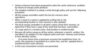 • Various schemes have been proposed to solve the cache coherence problem
by means of snoopy cache protocol.
• The simplest method is to adopt a write-through policy and use the following
procedure.
• All the snoopy controllers watch the bus for memory store
operations.
• When a word in a cache is updated by writing into it, the
corresponding location in main memory is also updated.
• The local snoopy controllers in all other caches check their memory to
determine if they have a copy of the word that has been overwritten.
• If a copy exists in a remote cache, that location is marked invalid.
• Because all caches snoop on all bus writes, whenever a word is written, the
net effect is to update it in the original cache and main memory and remove
it from all other caches.
• If at some future time a processor accesses the invalid item from its
cache, the response is equivalent to a cache miss, and the updated item is
transferred from main memory.
• In this case inconsistent versions are prevented.
 