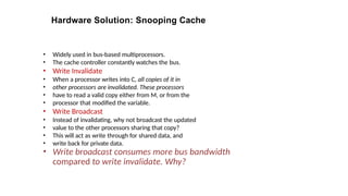 Hardware Solution: Snooping Cache
• Widely used in bus-based multiprocessors.
• The cache controller constantly watches the bus.
• Write Invalidate
• When a processor writes into C, all copies of it in
• other processors are invalidated. These processors
• have to read a valid copy either from M, or from the
• processor that modified the variable.
• Write Broadcast
• Instead of invalidating, why not broadcast the updated
• value to the other processors sharing that copy?
• This will act as write through for shared data, and
• write back for private data.
• Write broadcast consumes more bus bandwidth
compared to write invalidate. Why?
 
