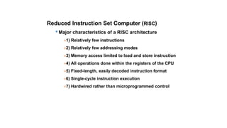 Reduced Instruction Set Computer (RISC)
Major characteristics of a RISC architecture
»1) Relatively few instructions
»2) Relatively few addressing modes
»3) Memory access limited to load and store instruction
»4) All operations done within the registers of the CPU
»5) Fixed-length, easily decoded instruction format
»6) Single-cycle instruction execution
»7) Hardwired rather than microprogrammed control
 