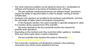 • The cache coherence problem can be solved by means of a combination of
software and hardware or by means of hardware-only schemes.
• The two methods mentioned previously use software-based procedures
require the ability to tag information in order to disable caching of shared
writable data.
• Hardware-only solutions are handled by the hardware automatically and have
the advantage of higher speed and program transparency.
• In the hardware solution, the cache controller is specially designed to allow
it to monitor all bus requests from CPUs and IOPs.
• All caches attached to the bus constantly monitor the network for
possible write operations.
• Depending on the method used, they must then either update or invalidate
their own cache copies when a match is detected.
• The bus controller that monitors this action is referred to as a
snoopy cache controller.
• This is basically a hardware unit designed to maintain a bus-watching
mechanism over all the caches attached to the bus.
 