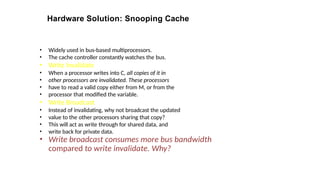Hardware Solution: Snooping Cache
• Widely used in bus-based multiprocessors.
• The cache controller constantly watches the bus.
• Write Invalidate
• When a processor writes into C, all copies of it in
• other processors are invalidated. These processors
• have to read a valid copy either from M, or from the
• processor that modified the variable.
• Write Broadcast
• Instead of invalidating, why not broadcast the updated
• value to the other processors sharing that copy?
• This will act as write through for shared data, and
• write back for private data.
• Write broadcast consumes more bus bandwidth
compared to write invalidate. Why?
 