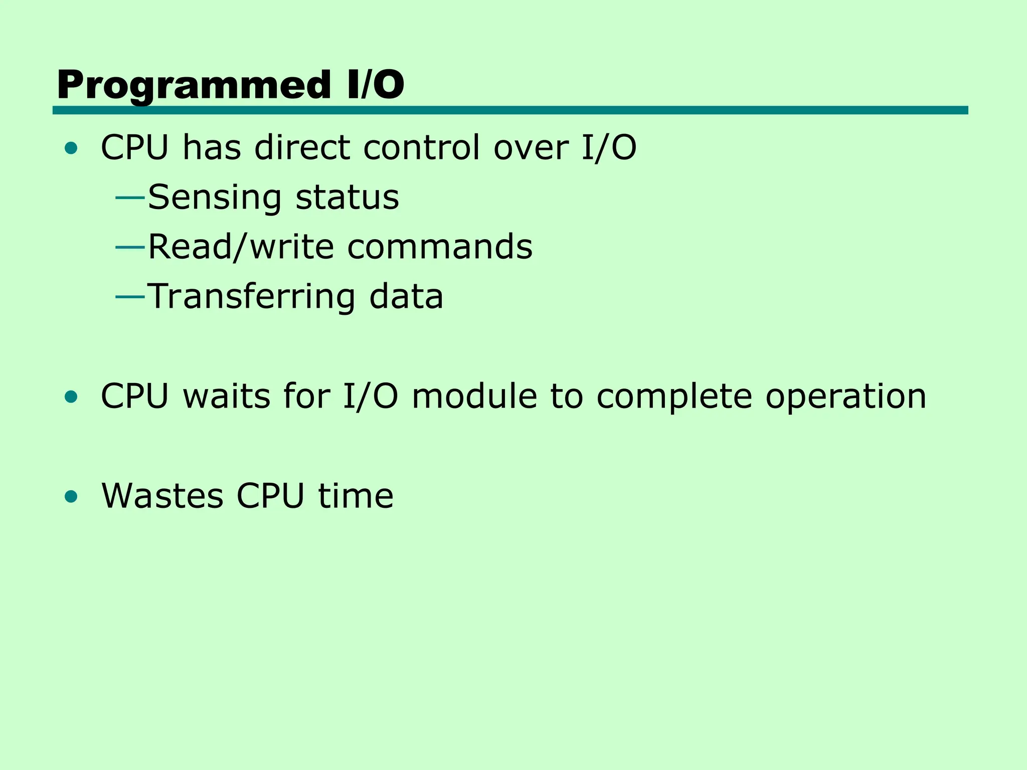 Programmed I/O
• CPU has direct control over I/O
—Sensing status
—Read/write commands
—Transferring data
• CPU waits for I/O module to complete operation
• Wastes CPU time
 