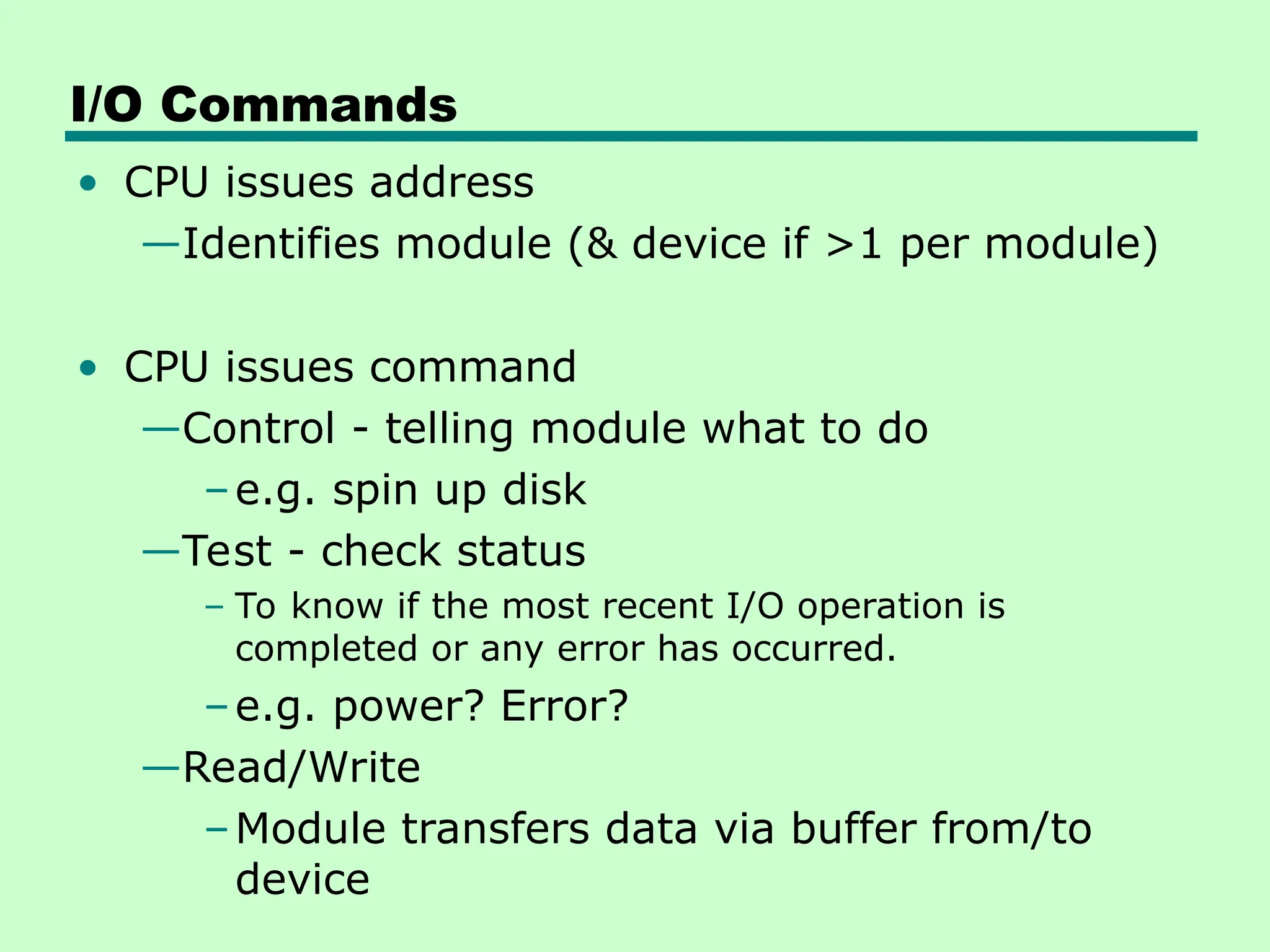 I/O Commands
• CPU issues address
—Identifies module (& device if >1 per module)
• CPU issues command
—Control - telling module what to do
–e.g. spin up disk
—Test - check status
– To know if the most recent I/O operation is
completed or any error has occurred.
–e.g. power? Error?
—Read/Write
–Module transfers data via buffer from/to
device
 