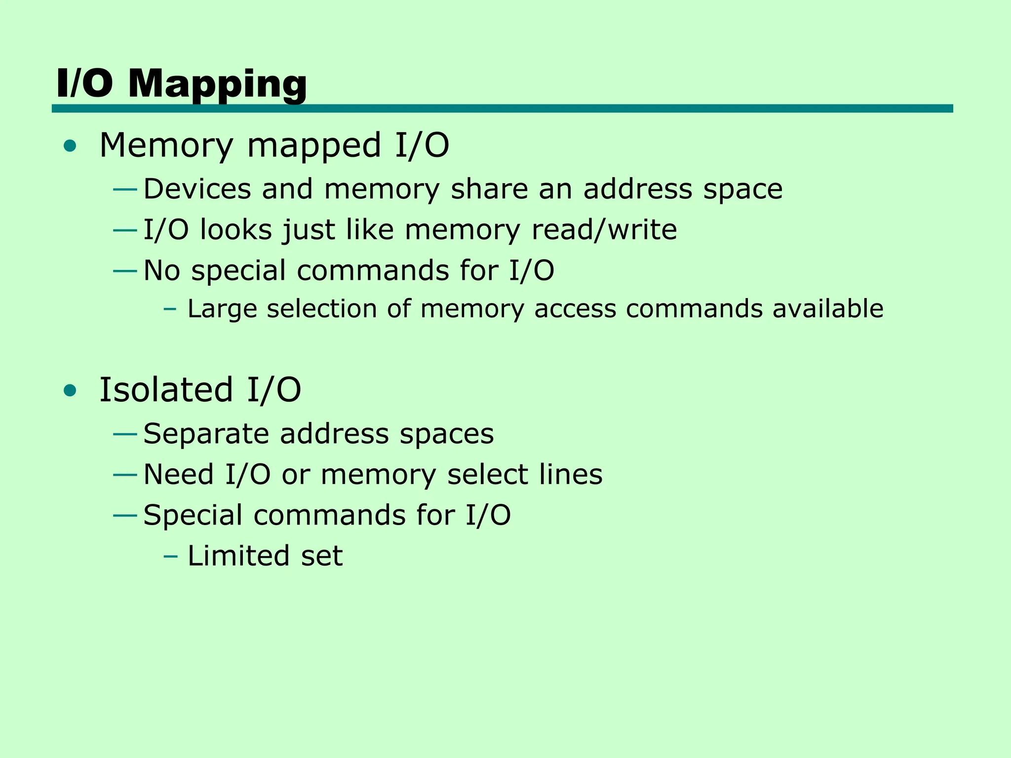 I/O Mapping
• Memory mapped I/O
—Devices and memory share an address space
—I/O looks just like memory read/write
—No special commands for I/O
– Large selection of memory access commands available
• Isolated I/O
—Separate address spaces
—Need I/O or memory select lines
—Special commands for I/O
– Limited set
 
