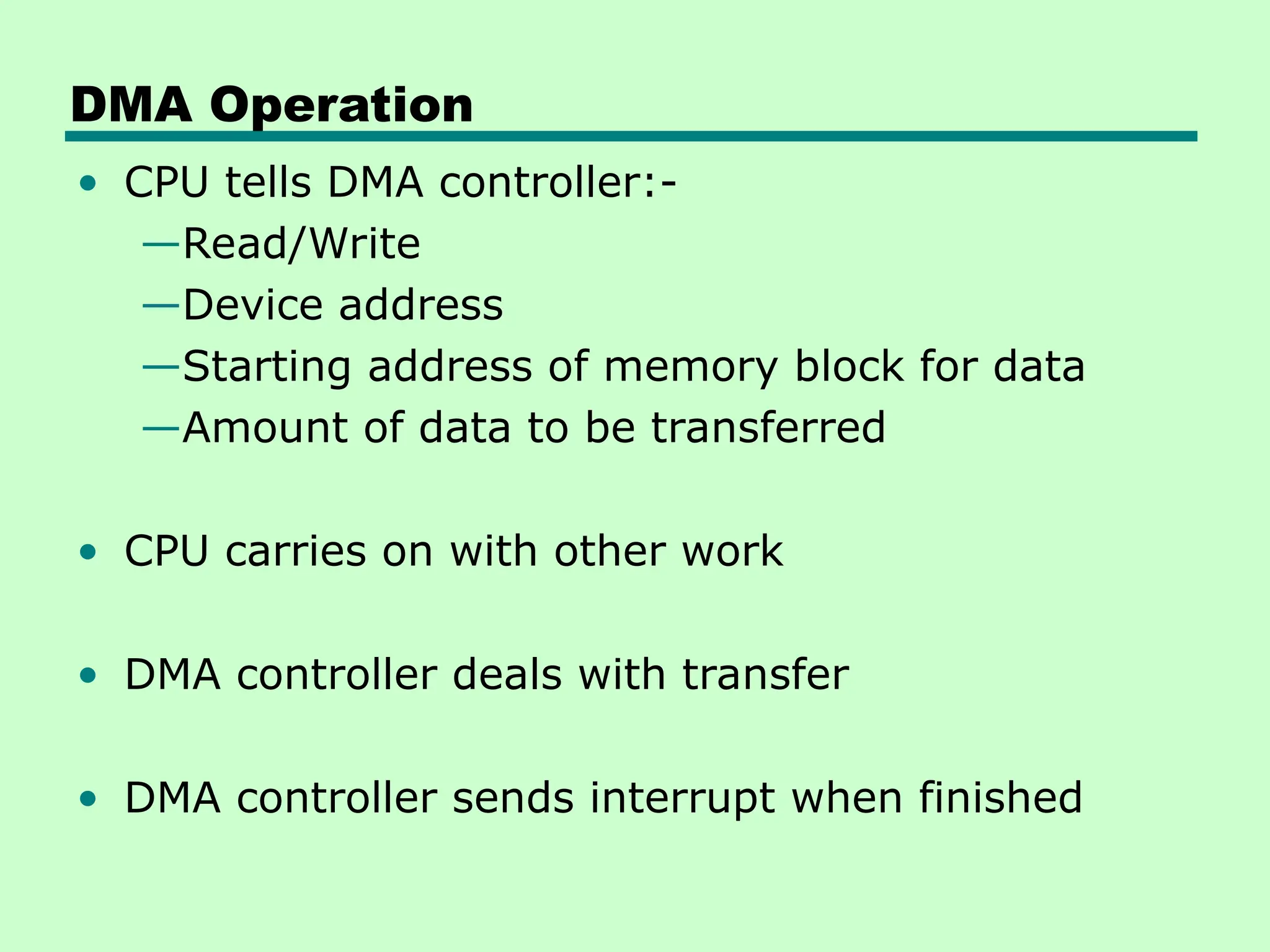 DMA Operation
• CPU tells DMA controller:-
—Read/Write
—Device address
—Starting address of memory block for data
—Amount of data to be transferred
• CPU carries on with other work
• DMA controller deals with transfer
• DMA controller sends interrupt when finished
 