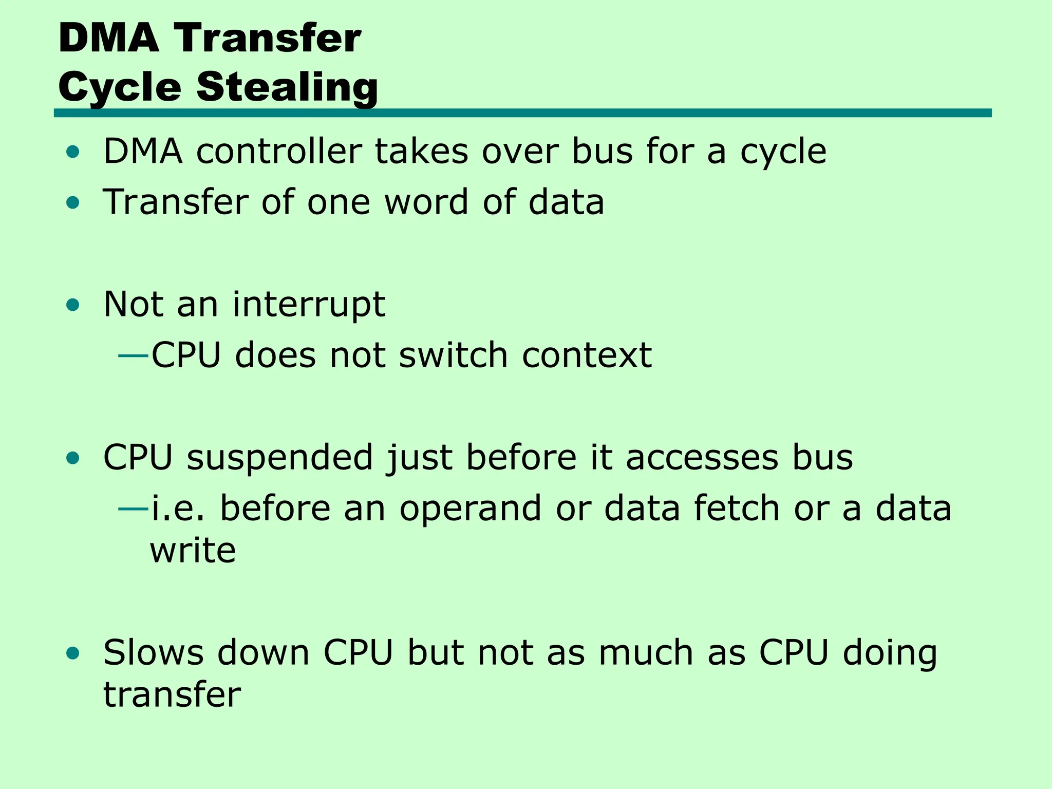 DMA Transfer
Cycle Stealing
• DMA controller takes over bus for a cycle
• Transfer of one word of data
• Not an interrupt
—CPU does not switch context
• CPU suspended just before it accesses bus
—i.e. before an operand or data fetch or a data
write
• Slows down CPU but not as much as CPU doing
transfer
 