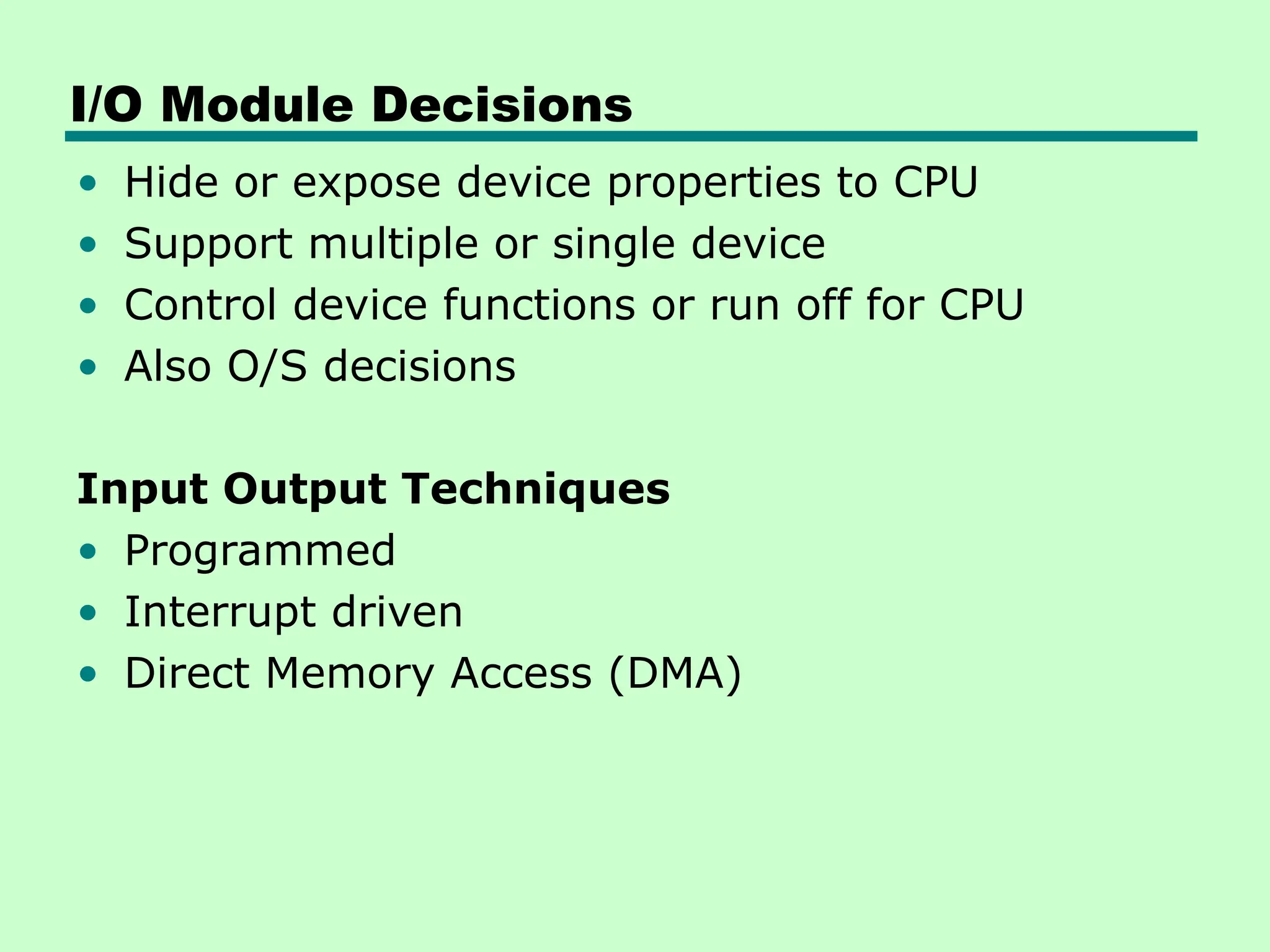 I/O Module Decisions
• Hide or expose device properties to CPU
• Support multiple or single device
• Control device functions or run off for CPU
• Also O/S decisions
Input Output Techniques
• Programmed
• Interrupt driven
• Direct Memory Access (DMA)
 