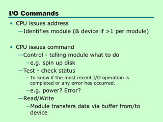 I/O Commands
• CPU issues address
—Identifies module (& device if >1 per module)
• CPU issues command
—Control - telling module what to do
–e.g. spin up disk
—Test - check status
– To know if the most recent I/O operation is
completed or any error has occurred.
–e.g. power? Error?
—Read/Write
–Module transfers data via buffer from/to
device
 