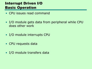 Interrupt Driven I/O
Basic Operation
• CPU issues read command
• I/O module gets data from peripheral while CPU
does other work
• I/O module interrupts CPU
• CPU requests data
• I/O module transfers data
 