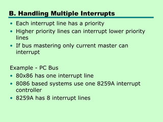 B. Handling Multiple Interrupts
• Each interrupt line has a priority
• Higher priority lines can interrupt lower priority
lines
• If bus mastering only current master can
interrupt
Example - PC Bus
• 80x86 has one interrupt line
• 8086 based systems use one 8259A interrupt
controller
• 8259A has 8 interrupt lines
 