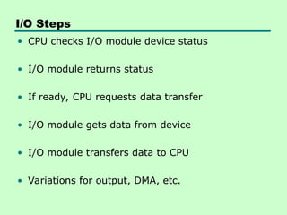 I/O Steps
• CPU checks I/O module device status
• I/O module returns status
• If ready, CPU requests data transfer
• I/O module gets data from device
• I/O module transfers data to CPU
• Variations for output, DMA, etc.
 