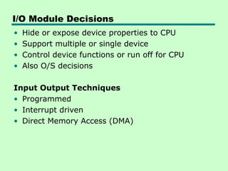 I/O Module Decisions
• Hide or expose device properties to CPU
• Support multiple or single device
• Control device functions or run off for CPU
• Also O/S decisions
Input Output Techniques
• Programmed
• Interrupt driven
• Direct Memory Access (DMA)
 