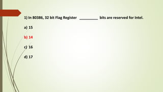 1) In 80386, 32 bit Flag Register _________ bits are reserved for Intel.
a) 15
b) 14
c) 16
d) 17
 