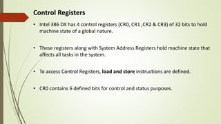 Control Registers
• Intel 386 DX has 4 control registers (CR0, CR1 ,CR2 & CR3) of 32 bits to hold
machine state of a global nature.
• These registers along with System Address Registers hold machine state that
affects all tasks in the system.
• To access Control Registers, load and store instructions are defined.
• CR0 contains 6 defined bits for control and status purposes.
 