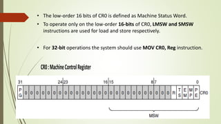 • The low-order 16 bits of CR0 is defined as Machine Status Word.
• To operate only on the low-order 16-bits of CR0, LMSW and SMSW
instructions are used for load and store respectively.
• For 32-bit operations the system should use MOV CR0, Reg instruction.
 