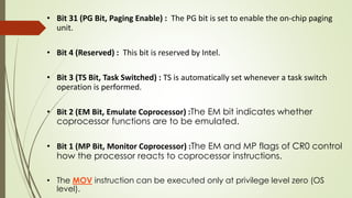• Bit 31 (PG Bit, Paging Enable) : The PG bit is set to enable the on-chip paging
unit.
• Bit 4 (Reserved) : This bit is reserved by Intel.
• Bit 3 (TS Bit, Task Switched) : TS is automatically set whenever a task switch
operation is performed.
• Bit 2 (EM Bit, Emulate Coprocessor) :The EM bit indicates whether
coprocessor functions are to be emulated.
• Bit 1 (MP Bit, Monitor Coprocessor) :The EM and MP flags of CR0 control
how the processor reacts to coprocessor instructions.
• The MOV instruction can be executed only at privilege level zero (OS
level).
 