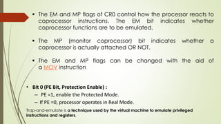 • Bit 0 (PE Bit, Protection Enable) :
– PE =1, enable the Protected Mode.
– If PE =0, processor operates in Real Mode.
Trap-and-emulate is a technique used by the virtual machine to emulate privileged
instructions and registers.
 The EM and MP flags of CR0 control how the processor reacts to
coprocessor instructions. The EM bit indicates whether
coprocessor functions are to be emulated.
 The MP (monitor coprocessor) bit indicates whether a
coprocessor is actually attached OR NOT.
 The EM and MP flags can be changed with the aid of
a MOV instruction
 
