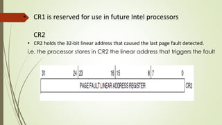 • CR1 is reserved for use in future Intel processors
CR2
• CR2 holds the 32-bit linear address that caused the last page fault detected.
i.e. the processor stores in CR2 the linear address that triggers the fault
 