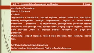 Unit IV Segmentation,Paging and Multitasking 9 Hours
App/System/Case study:
MMU in i7 Processor
Contents:
Segmentation – Introduction, support registers, related instructions, descriptors,
memory management through segmentation, logical to linear address
translations, protection by segmentation, privilege-level, protection related
instructions, inter-privilege level, transfer control, Paging-support registers, related
data structures ,linear to physical address translation ,TLB ,page level
protection.
Multitasking - support registers, related data structures, Task switching, Nested
task.
Self Study: Protected mode instructions
Further reading: Segmentation and Paging in Pentium Processor
 