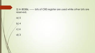 2) In 80386, ------ bits of CR0 register are used while other bits are
reserved.
a) 5
b) 4
c) 6
d) 3
 