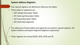System Address Registers
• Four special registers are defined to reference the tables.
• These tables or segments are:
– GDT (Global Descriptor Table)
– IDT (Interrupt Descriptor Table)
– LDT (Local Descriptor Table)
– TSS (Task State Segment)
• The addresses of these tables and segments are stored in special registers, the
System Address and System Segment Registers respectively.
• These registers are named GDTR, IDTR, LDTR and TR.
 