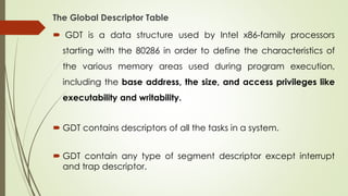 The Global Descriptor Table
 GDT is a data structure used by Intel x86-family processors
starting with the 80286 in order to define the characteristics of
the various memory areas used during program execution,
including the base address, the size, and access privileges like
executability and writability.
 GDT contains descriptors of all the tasks in a system.
 GDT contain any type of segment descriptor except interrupt
and trap descriptor.
 