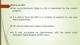 What is an LDT?
 The Local Descriptor Table is a list of descriptors for the current
program.
 It is distinct from the GDT in a number of respects i.e. one and
many respectively.
 LDT cannot hold many types of descriptors;
 It is only accessible by Tasks/threads with the same Local
Descriptor Table Register (LDTR) value.
 