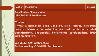 Unit VI Pipelining 6 Hours
App/System/Case study:
Ultra SPARC II Architecture
Contents:
Flynn's Classification, Basic Concepts, Data Hazards, Instruction
hazards, influence on instruction sets, data path and control
considerations, Superscalar, Performance considerations, SIMD
GPU architecture.
Self Study: SMP Architecture
Further reading: CC-NUMA Architecture.
 