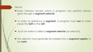Hence
 Every memory access which a program can perform always
goes through a segment selector.
 In order to reference a segment, a program must use its index
inside the GDT or the LDT.
 Such an index is called a segment selector (or selector).
 The selector must generally be loaded into a segment register to
be used.
 