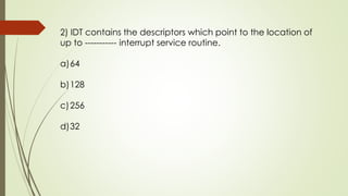 2) IDT contains the descriptors which point to the location of
up to ----------- interrupt service routine.
a)64
b)128
c)256
d)32
 