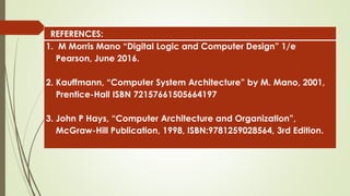 REFERENCES:
1. M Morris Mano “Digital Logic and Computer Design” 1/e
Pearson, June 2016.
2. Kauffmann, “Computer System Architecture” by M. Mano, 2001,
Prentice-Hall ISBN 72157661505664197
3. John P Hays, “Computer Architecture and Organization”,
McGraw-Hill Publication, 1998, ISBN:9781259028564, 3rd Edition.
 