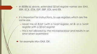 • In 80386 & above, extended 32-bit register names are: EAX,
EBX, ECX, EDX, ESP, EBP, EDI, and ESI.
• It is important for instructions, to use registers which are the
same size.
– never mix an 8-bit with a 16-bit register, an 8- or a 16-bit
register with a 32-bit register
– this is not allowed by the microprocessor and results in an
error when assembled
 for example Mov EAX, DX
 