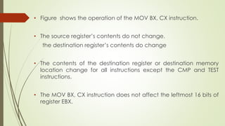 • Figure shows the operation of the MOV BX, CX instruction.
• The source register’s contents do not change.
the destination register’s contents do change
• The contents of the destination register or destination memory
location change for all instructions except the CMP and TEST
instructions.
• The MOV BX, CX instruction does not affect the leftmost 16 bits of
register EBX.
 