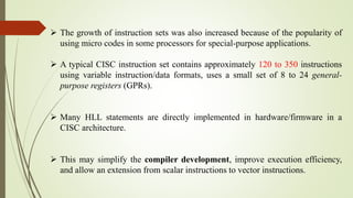  The growth of instruction sets was also increased because of the popularity of
using micro codes in some processors for special-purpose applications.
 A typical CISC instruction set contains approximately 120 to 350 instructions
using variable instruction/data formats, uses a small set of 8 to 24 general-
purpose registers (GPRs).
 Many HLL statements are directly implemented in hardware/firmware in a
CISC architecture.
 This may simplify the compiler development, improve execution efficiency,
and allow an extension from scalar instructions to vector instructions.
 