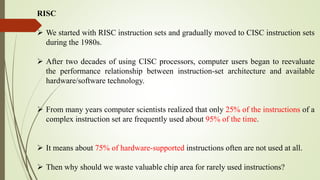 RISC
 We started with RISC instruction sets and gradually moved to CISC instruction sets
during the 1980s.
 After two decades of using CISC processors, computer users began to reevaluate
the performance relationship between instruction-set architecture and available
hardware/software technology.
 From many years computer scientists realized that only 25% of the instructions of a
complex instruction set are frequently used about 95% of the time.
 It means about 75% of hardware-supported instructions often are not used at all.
 Then why should we waste valuable chip area for rarely used instructions?
 