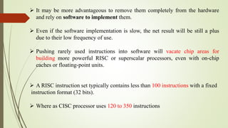  It may be more advantageous to remove them completely from the hardware
and rely on software to implement them.
 Even if the software implementation is slow, the net result will be still a plus
due to their low frequency of use.
 Pushing rarely used instructions into software will vacate chip areas for
building more powerful RISC or superscalar processors, even with on-chip
caches or floating-point units.
 A RISC instruction set typically contains less than 100 instructions with a fixed
instruction format (32 bits).
 Where as CISC processor uses 120 to 350 instructions
 