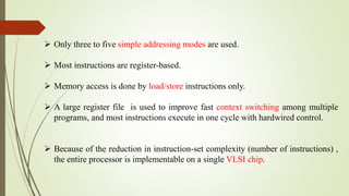  Only three to five simple addressing modes are used.
 Most instructions are register-based.
 Memory access is done by load/store instructions only.
 A large register file is used to improve fast context switching among multiple
programs, and most instructions execute in one cycle with hardwired control.
 Because of the reduction in instruction-set complexity (number of instructions) ,
the entire processor is implementable on a single VLSI chip.
 