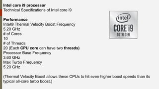 Intel core i9 processor
Technical Specifications of Intel core i9
Performance
Intel® Thermal Velocity Boost Frequency
5.20 GHz
# of Cores
10
# of Threads
20 (Each CPU core can have two threads)
Processor Base Frequency
3.60 GHz
Max Turbo Frequency
5.20 GHz
(Thermal Velocity Boost allows these CPUs to hit even higher boost speeds than its
typical all-core turbo boost.)
 